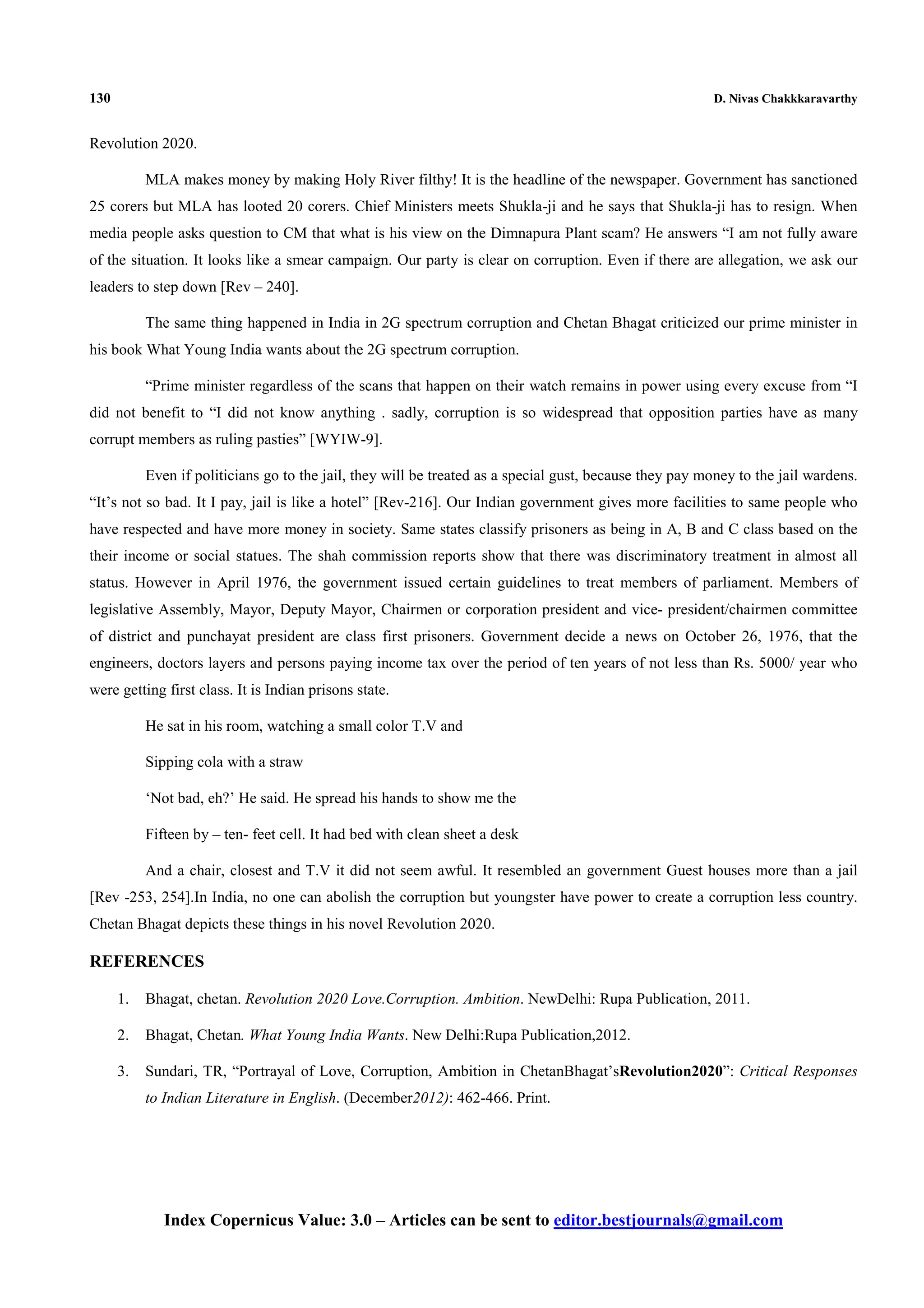 130 D. Nivas Chakkkaravarthy
Index Copernicus Value: 3.0 – Articles can be sent to editor.bestjournals@gmail.com
Revolution 2020.
MLA makes money by making Holy River filthy! It is the headline of the newspaper. Government has sanctioned
25 corers but MLA has looted 20 corers. Chief Ministers meets Shukla-ji and he says that Shukla-ji has to resign. When
media people asks question to CM that what is his view on the Dimnapura Plant scam? He answers “I am not fully aware
of the situation. It looks like a smear campaign. Our party is clear on corruption. Even if there are allegation, we ask our
leaders to step down [Rev – 240].
The same thing happened in India in 2G spectrum corruption and Chetan Bhagat criticized our prime minister in
his book What Young India wants about the 2G spectrum corruption.
“Prime minister regardless of the scans that happen on their watch remains in power using every excuse from “I
did not benefit to “I did not know anything . sadly, corruption is so widespread that opposition parties have as many
corrupt members as ruling pasties” [WYIW-9].
Even if politicians go to the jail, they will be treated as a special gust, because they pay money to the jail wardens.
“It’s not so bad. It I pay, jail is like a hotel” [Rev-216]. Our Indian government gives more facilities to same people who
have respected and have more money in society. Same states classify prisoners as being in A, B and C class based on the
their income or social statues. The shah commission reports show that there was discriminatory treatment in almost all
status. However in April 1976, the government issued certain guidelines to treat members of parliament. Members of
legislative Assembly, Mayor, Deputy Mayor, Chairmen or corporation president and vice- president/chairmen committee
of district and punchayat president are class first prisoners. Government decide a news on October 26, 1976, that the
engineers, doctors layers and persons paying income tax over the period of ten years of not less than Rs. 5000/ year who
were getting first class. It is Indian prisons state.
He sat in his room, watching a small color T.V and
Sipping cola with a straw
‘Not bad, eh?’ He said. He spread his hands to show me the
Fifteen by – ten- feet cell. It had bed with clean sheet a desk
And a chair, closest and T.V it did not seem awful. It resembled an government Guest houses more than a jail
[Rev -253, 254].In India, no one can abolish the corruption but youngster have power to create a corruption less country.
Chetan Bhagat depicts these things in his novel Revolution 2020.
REFERENCES
1. Bhagat, chetan. Revolution 2020 Love.Corruption. Ambition. NewDelhi: Rupa Publication, 2011.
2. Bhagat, Chetan. What Young India Wants. New Delhi:Rupa Publication,2012.
3. Sundari, TR, “Portrayal of Love, Corruption, Ambition in ChetanBhagat’sRevolution2020”: Critical Responses
to Indian Literature in English. (December2012): 462-466. Print.
 