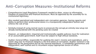  Comprehensive Legal/Regulatory Framework needed to deter, access to information,
freedom of expression and financial disclosure. Must be approved by the assembly for its
institutional legitimacy.
 Also needed specialized and independent anti-corruption agencies, having capacity and
ability to perform their professional duties in a transparently independent fashion and
enforce the rule of law
 Similarly,instead of using normal courts to prosecute the corrupt,an entirely new setup not
already overburdened with the pending cases be created
 However, an independent, impartial and institutionally capable judiciary must for realization
of an accountable government. Itself must be subject to high ethical standards.
 Auditor-General Office, responsible for auditing the state’s income and expenditure, and a
watch-dog over its financial integrity is the first check on corruption. Auditor-General is not
appointed by the government but by the national legislature, is completely autonomous and
independent, well-staffed and its incumbent enjoys appropriate tenure of office.
 
