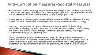  Any anti-corruption strategy needs holistic sociological perspective not merely
criminal justice approach. Must be a homegrown agenda- should not be carried
out or perceived to be carried out due to any foreign pressure
 Strong political commitment, essential but also most difficult element for any
successful and sustainable implementation of the anti-corruption strategy
 Fighting corruption is business of everyone, hence need for launching
awareness campaign to enlist support of public, opinion makers, civil society
and media for successful campaign. However, private sector, the biggest
stakeholder must play a leading role.
 Giving protection to those who report cases of corruption to competent
authorities-whistle blowers. Anti-corruption legislation must protect whistle
them from official sanctions, reward them and when necessary, physical
protection of key informants should be provided, whether inside or abroad
 