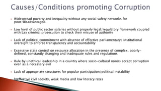  Widespread poverty and inequality without any social safety networks for
poor/disadvantaged.
 Low level of public sector salaries without properly legal/regulatory framework coupled
with Lax criminal prosecution to check their misuse of authority
 Lack of political commitment with absence of effective parliamentary/ institutional
oversight to enforce transparency and accountability
 Excessive state control on resource allocation in the presence of complex, poorly-
defined, constantly changing and inadequate rules and regulations
 Rule by unethical leadership in a country where socio-cultural norms accept corruption
even as a necessary evil
 Lack of appropriate structures for popular participation/political instability
 Ineffective civil society, weak media and low literacy rates
 