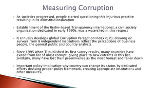  As societies progressed, people started questioning this injurious practice
resulting in its deinstitutionalization
 Establishment of the Berlin-based Transparency International, a civil society
organization dedicated in early 1990s, was a watershed in this respect
 It annually develops global Corruption Perception Index (CPI), drawing on
surveys from 8 independent institutions reflect the perceptions of business
people, the general public and country analysts.
 Since 1995 when TI published its first survey results, many countries have
exited from list of most corrupt, giving place to new entrants in this list.
Similarly, many have lost their preeminence as the most honest and fallen down
 Important policy implication-any country can change its status by dedicated
efforts devising proper policy framework, creating appropriate institutions and
other measures.
 