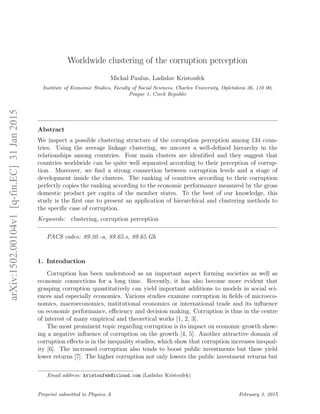 Worldwide clustering of the corruption perception
Michal Paulus, Ladislav Kristoufek
Institute of Economic Studies, Faculty of Social Sciences, Charles University, Opletalova 26, 110 00,
Prague 1, Czech Republic
Abstract
We inspect a possible clustering structure of the corruption perception among 134 coun-
tries. Using the average linkage clustering, we uncover a well-deﬁned hierarchy in the
relationships among countries. Four main clusters are identiﬁed and they suggest that
countries worldwide can be quite well separated according to their perception of corrup-
tion. Moreover, we ﬁnd a strong connection between corruption levels and a stage of
development inside the clusters. The ranking of countries according to their corruption
perfectly copies the ranking according to the economic performance measured by the gross
domestic product per capita of the member states. To the best of our knowledge, this
study is the ﬁrst one to present an application of hierarchical and clustering methods to
the speciﬁc case of corruption.
Keywords: clustering, corruption perception
PACS codes: 89.20.-a, 89.65.s, 89.65.Gh
1. Introduction
Corruption has been understood as an important aspect forming societies as well as
economic connections for a long time. Recently, it has also become more evident that
grasping corruption quantitatively can yield important additions to models in social sci-
ences and especially economics. Various studies examine corruption in ﬁelds of microeco-
nomics, macroeconomics, institutional economics or international trade and its inﬂuence
on economic performance, eﬃciency and decision making. Corruption is thus in the centre
of interest of many empirical and theoretical works [1, 2, 3].
The most prominent topic regarding corruption is its impact on economic growth show-
ing a negative inﬂuence of corruption on the growth [4, 5]. Another attractive domain of
corruption eﬀects is in the inequality studies, which show that corruption increases inequal-
ity [6]. The increased corruption also tends to boost public investments but these yield
lower returns [7]. The higher corruption not only lowers the public investment returns but
Email address: kristoufek@icloud.com (Ladislav Kristoufek)
Preprint submitted to Physica A February 3, 2015
arXiv:1502.00104v1[q-fin.EC]31Jan2015
 