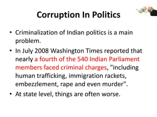 Corruption In Politics
• Criminalization of Indian politics is a main
problem.
• In July 2008 Washington Times reported that
nearly a fourth of the 540 Indian Parliament
members faced criminal charges, "including
human trafficking, immigration rackets,
embezzlement, rape and even murder".
• At state level, things are often worse.

 