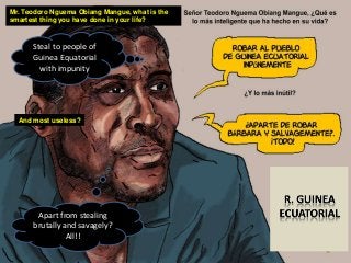 Mr. Teodoro Nguema Obiang Mangue, what is the
smartest thing you have done in your life?
Steal to people of
Guinea Equatorial
with impunity
And most useless?
Apart from stealing
brutally and savagely?
All!!
 