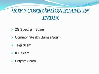 TOP 5 CORRUPTION SCAMS IN
          INDIA
 2G Spectrum Scam

 Common Wealth Games Scam.

 Telgi Scam

 IPL Scam

 Satyam Scam
 