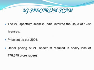 2G SPECTRUM SCAM

   The 2G spectrum scam in India involved the issue of 1232

    licenses.

   Price set as per 2001.

   Under pricing of 2G spectrum resulted in heavy loss of

    176,379 crore rupees.
 