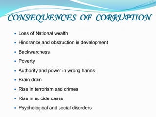 CONSEQUENCES OF CORRUPTION
    Loss of National wealth
    Hindrance and obstruction in development
    Backwardness
    Poverty
    Authority and power in wrong hands
    Brain drain
    Rise in terrorism and crimes
    Rise in suicide cases
    Psychological and social disorders
 
