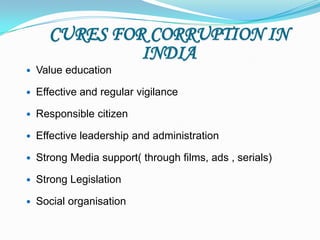 CURES FOR CORRUPTION IN
               INDIA
   Value education

   Effective and regular vigilance

   Responsible citizen

   Effective leadership and administration

   Strong Media support( through films, ads , serials)

   Strong Legislation

   Social organisation
 