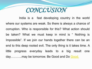 CONCLUSION
            India is a   fast developing country in the world
where our systems are weak. So there is always a chance of
corruption. Who is responsible for this? What action should
be taken? What we must keep in mind is “ Nothing is
Impossible”. If we join our hands together there can be an
end to this deep rooted evil. The only thing is it takes time. A
little   progress   everyday   leads   to   a   big   result   one
day………..may be tomorrow. Be Good and Do Good.
 