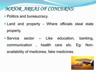 MAJOR AREAS OF CONCERNS:
 Politics and bureaucracy.

 Land and property - Where officials steal state
 property.

 Service    sector       –   Like    education,    banking,
 communication        ,   health     care   etc.   Eg:   Non-
 availability of medicines, fake medicines.
 