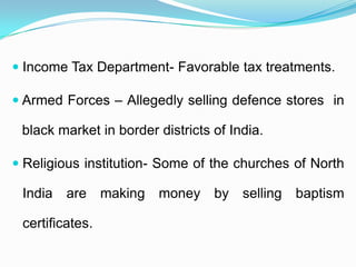  Income Tax Department- Favorable tax treatments.

 Armed Forces – Allegedly selling defence stores in

 black market in border districts of India.

 Religious institution- Some of the churches of North

 India   are making     money     by selling   baptism

 certificates.
 