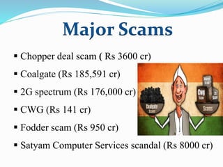 Major Scams
 Chopper deal scam ( Rs 3600 cr)
 Coalgate (Rs 185,591 cr)
 2G spectrum (Rs 176,000 cr)
 CWG (Rs 141 cr)
 Fodder scam (Rs 950 cr)
 Satyam Computer Services scandal (Rs 8000 cr)
 