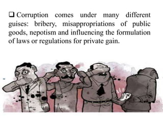  Corruption comes under many different
guises: bribery, misappropriations of public
goods, nepotism and influencing the formulation
of laws or regulations for private gain.
 