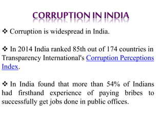  Corruption is widespread in India.
 In 2014 India ranked 85th out of 174 countries in
Transparency International's Corruption Perceptions
Index.
 In India found that more than 54% of Indians
had firsthand experience of paying bribes to
successfully get jobs done in public offices.
 