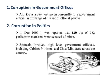 1.Corruption in Government Offices
 A bribe is a payment given personally to a government
official in exchange of his use of official powers.
2. Corruption in Politics
 In Dec 2009 it was reported that 120 out of 532
parliament members were accused of crime.
 Scandals involved high level government officials,
including Cabinet Ministers and Chief Ministers across the
country.
 