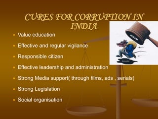 CURES FOR CORRUPTION IN
INDIA
 Value education
 Effective and regular vigilance
 Responsible citizen
 Effective leadership and administration
 Strong Media support( through films, ads , serials)
 Strong Legislation
 Social organisation
 