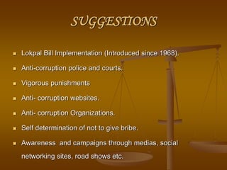 SUGGESTIONS
 Lokpal Bill Implementation (Introduced since 1968).
 Anti-corruption police and courts.
 Vigorous punishments
 Anti- corruption websites.
 Anti- corruption Organizations.
 Self determination of not to give bribe.
 Awareness and campaigns through medias, social
networking sites, road shows etc.
 