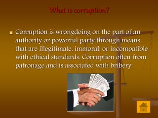 What is corruption?
 Corruption is wrongdoing on the part of an
authority or powerful party through means
that are illegitimate, immoral, or incompatible
with ethical standards. Corruption often from
patronage and is associated with bribery.
 