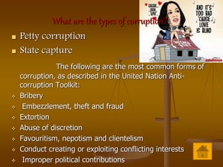 What are the types of corruption?
 Petty corruption
 State capture
The following are the most common forms of
corruption, as described in the United Nation Anti-
corruption Toolkit:
 Bribery
 Embezzlement, theft and fraud
 Extortion
 Abuse of discretion
 Favouritism, nepotism and clientelism
 Conduct creating or exploiting conflicting interests
 Improper political contributions
 