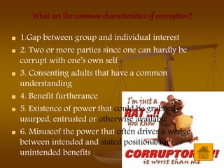 What are the common characteristics of corruption?
 1.Gap between group and individual interest
 2. Two or more parties since one can hardly be
corrupt with one’s own self
 3. Consenting adults that have a common
understanding
 4. Benefit furtherance
 5. Existence of power that could be grabbed,
usurped, entrusted or otherwise available
 6. Misuseof the power that often drives a wedge
between intended and stated positions, for
unintended benefits
 