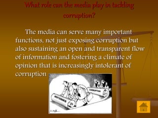 What role can the media play in tackling
corruption?
The media can serve many important
functions, not just exposing corruption but
also sustaining an open and transparent flow
of information and fostering a climate of
opinion that is increasingly intolerant of
corruption
 