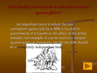 What should governments do to make anti-corruption
agencies effective?
An important factor is where the anti-
corruption agency (ACA) or KPK is located in
government; if it reports to the office of the prime
minister, for example, it can be used as a weapon
against political opponents. Ideally the KPK should
be a completely independent body.
 
