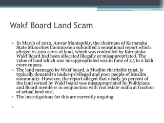 Wakf Board Land Scam
• In March of 2012, Anwar Maniapddy, the chairman of Karnataka
State Minorities Commission submitted a sensational report which
alleged 27,000 acres of land, which was controlled by Karnataka
Wakf Board had been allocated illegally or misappropriated. The
value of land which was misappropriated was in tune of 1.5 to 2 lakh
crore rupees.
• The land managed by Wakf board, a Muslim charitable trust, is
typically donated to under-privileged and poor people of Muslim
community. However, the report alleged that nearly 50 percent of
the land owned by Wakf board was misappropriated by Politicians
and Board members in conjunction with real estate mafia at fraction
of actual land cost.
• The investigations for this are currently ongoing.
•
 