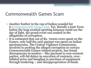 Commonwealth Games Scam
• Another feather in the cap of Indian scandal list
is Commonwealth Games loot. Yes, literally a loot! Even
before the long awaited sporting bonanza could see the
day of light, the grand event was soaked in the
allegations of corruption.
• It is estimated that out of Rs. 70000 crore spent on the
Games, only half the said amount was spent on Indian
sportspersons. The Central Vigilance Commission,
involved in probing the alleged corruption in various
Commonwealth Games-related projects, has found
discrepancies in tenders – like payment to non-existent
parties, will-ful delays in execution of contracts, over-
inflated price and bungling in purchase of equipment
through tendering – and misappropriation of funds.
 