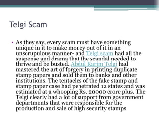 Telgi Scam
• As they say, every scam must have something
unique in it to make money out of it in an
unscrupulous manner- and Telgi scam had all the
suspense and drama that the scandal needed to
thrive and be busted. Abdul Karim Telgi had
mastered the art of forgery in printing duplicate
stamp papers and sold them to banks and other
institutions. The tentacles of the fake stamp and
stamp paper case had penetrated 12 states and was
estimated at a whooping Rs. 20000 crore plus. The
Telgi clearly had a lot of support from government
departments that were responsible for the
production and sale of high security stamps
 