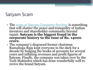 Satyam Scam
• The scam at Satyam Computer Services is something
that will shatter the peace and tranquility of Indian
investors and shareholder community beyond
repair. Satyam is the biggest fraud in the
corporate history to the tune of Rs. 14000
crore.
• The company’s disgraced former chairman
Ramalinga Raju kept everyone in the dark for a
decade by fudging the books of accounts for several
years and inflating revenues and profit figures of
Satyam. Finally, the company was taken over by the
Tech Mahindra which has done wonderfully well to
revive the brand Satyam.
 