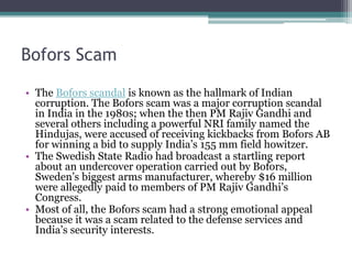 Bofors Scam
• The Bofors scandal is known as the hallmark of Indian
corruption. The Bofors scam was a major corruption scandal
in India in the 1980s; when the then PM Rajiv Gandhi and
several others including a powerful NRI family named the
Hindujas, were accused of receiving kickbacks from Bofors AB
for winning a bid to supply India’s 155 mm field howitzer.
• The Swedish State Radio had broadcast a startling report
about an undercover operation carried out by Bofors,
Sweden’s biggest arms manufacturer, whereby $16 million
were allegedly paid to members of PM Rajiv Gandhi’s
Congress.
• Most of all, the Bofors scam had a strong emotional appeal
because it was a scam related to the defense services and
India’s security interests.
 