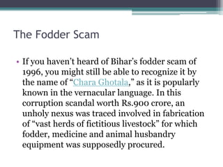 The Fodder Scam
• If you haven’t heard of Bihar’s fodder scam of
1996, you might still be able to recognize it by
the name of “Chara Ghotala,” as it is popularly
known in the vernacular language. In this
corruption scandal worth Rs.900 crore, an
unholy nexus was traced involved in fabrication
of “vast herds of fictitious livestock” for which
fodder, medicine and animal husbandry
equipment was supposedly procured.
 