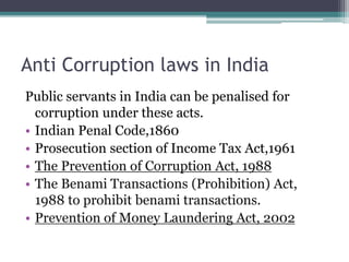 Anti Corruption laws in India
Public servants in India can be penalised for
corruption under these acts.
• Indian Penal Code,1860
• Prosecution section of Income Tax Act,1961
• The Prevention of Corruption Act, 1988
• The Benami Transactions (Prohibition) Act,
1988 to prohibit benami transactions.
• Prevention of Money Laundering Act, 2002
 