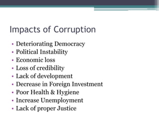 Impacts of Corruption
• Deteriorating Democracy
• Political Instability
• Economic loss
• Loss of credibility
• Lack of development
• Decrease in Foreign Investment
• Poor Health & Hygiene
• Increase Unemployment
• Lack of proper Justice
 