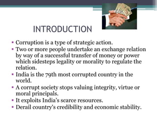 INTRODUCTION
 Corruption is a type of strategic action.
 Two or more people undertake an exchange relation
by way of a successful transfer of money or power
which sidesteps legality or morality to regulate the
relation.
 India is the 79th most corrupted country in the
world.
 A corrupt society stops valuing integrity, virtue or
moral principals.
 It exploits India’s scarce resources.
 Derail country's credibility and economic stability.
 