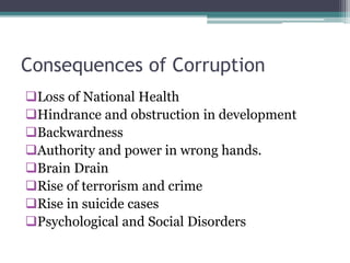 Consequences of Corruption
Loss of National Health
Hindrance and obstruction in development
Backwardness
Authority and power in wrong hands.
Brain Drain
Rise of terrorism and crime
Rise in suicide cases
Psychological and Social Disorders
 