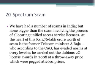 2G Spectrum Scam
• We have had a number of scams in India; but
none bigger than the scam involving the process
of allocating unified access service licenses. At
the heart of this Rs.1.76-lakh crore worth of
scam is the former Telecom minister A Raja –
who according to the CAG, has evaded norms at
every level as he carried out the dubious 2G
license awards in 2008 at a throw-away price
which were pegged at 2001 prices.
 