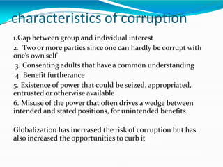 characteristics of corruption
1.Gap between group and individual interest
2. Two or more parties since one can hardly be corrupt with
one’s own self
3. Consenting adults that have a common understanding
4. Benefit furtherance
5. Existence of power that could be seized, appropriated,
entrusted or otherwise available
6. Misuse of the power that often drives a wedge between
intended and stated positions, for unintended benefits
Globalization has increased the risk of corruption but has
also increased the opportunities to curb it
 