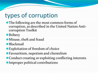 types of corruption
⚫The following are the most common forms of
corruption, as described in the United Nation Anti-
corruption Toolkit
⚫Bribery
⚫Misuse, theft and fraud
⚫Blackmail
⚫Exploitation of freedom of choice
⚫Favouritism, nepotism and clientelism
⚫Conduct creating or exploiting conflicting interests
⚫Improper political contributions
 