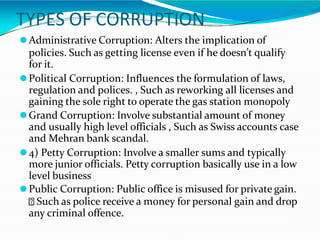 TYPES OF CORRUPTION
⚫Administrative Corruption: Alters the implication of
policies. Such as getting license even if he doesn’t qualify
for it.
⚫Political Corruption: Influences the formulation of laws,
regulation and polices. , Such as reworking all licenses and
gaining the sole right to operate the gas station monopoly
⚫Grand Corruption: Involve substantial amount of money
and usually high level officials , Such as Swiss accounts case
and Mehran bank scandal.
⚫4) Petty Corruption: Involve a smaller sums and typically
more junior officials. Petty corruption basically use in a low
level business
⚫Public Corruption: Public office is misused for private gain.
Such as police receive a money for personal gain and drop
any criminal offence.
 