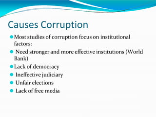 Causes Corruption
⚫Most studies of corruption focus on institutional
factors:
⚫ Need stronger and more effective institutions (World
Bank)
⚫Lack of democracy
⚫ Ineffective judiciary
⚫ Unfair elections
⚫ Lack of free media
 