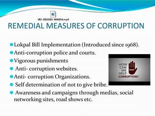 REMEDIAL MEASURES OF CORRUPTION
⚫Lokpal Bill Implementation (Introduced since 1968).
⚫Anti-corruption police and courts.
⚫Vigorous punishments
⚫ Anti- corruption websites.
⚫Anti- corruption Organizations.
⚫ Self determination of not to give bribe.
⚫ Awareness and campaigns through medias, social
networking sites, road shows etc.
 