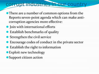 ⚫There are a number of common options from the
Reports seven-point agenda which can make anti-
corruption agencies more effective:
⚫ Join with international efforts
⚫ Establish benchmarks of quality
⚫ Strengthen the civil service
⚫ Encourage codes of conduct in the private sector
⚫ Establish the right to information
⚫Exploit new technology
⚫Support citizen action
corrupt industries in our country
 