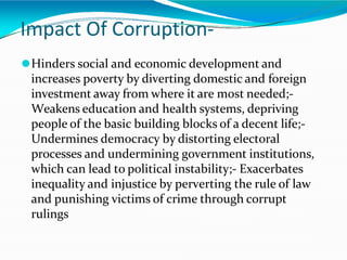 Impact Of Corruption-
⚫Hinders social and economic development and
increases poverty by diverting domestic and foreign
investment away from where it are most needed;-
Weakens education and health systems, depriving
people of the basic building blocks of a decent life;-
Undermines democracy by distorting electoral
processes and undermining government institutions,
which can lead to political instability;- Exacerbates
inequality and injustice by perverting the rule of law
and punishing victims of crime through corrupt
rulings
 