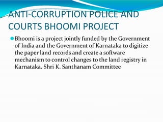 ANTI-CORRUPTION POLICE AND
COURTS BHOOMI PROJECT
⚫Bhoomi is a project jointly funded by the Government
of India and the Government of Karnataka to digitize
the paper land records and create a software
mechanism to control changes to the land registry in
Karnataka. Shri K. Santhanam Committee
 