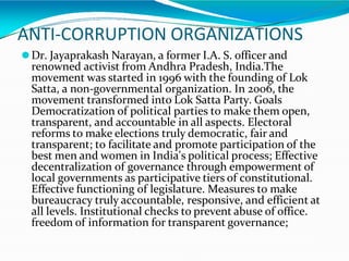 ANTI-CORRUPTION ORGANIZATIONS
⚫Dr. Jayaprakash Narayan, a former I.A. S. officer and
renowned activist from Andhra Pradesh, India.The
movement was started in 1996 with the founding of Lok
Satta, a non-governmental organization. In 2006, the
movement transformed into Lok Satta Party. Goals
Democratization of political parties to make them open,
transparent, and accountable in all aspects. Electoral
reforms to make elections truly democratic, fair and
transparent; to facilitate and promote participation of the
best men and women in India's political process; Effective
decentralization of governance through empowerment of
local governments as participative tiers of constitutional.
Effective functioning of legislature. Measures to make
bureaucracy truly accountable, responsive, and efficient at
all levels. Institutional checks to prevent abuse of office.
freedom of information for transparent governance;
 
