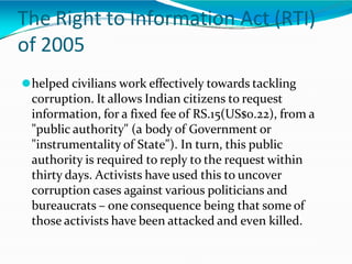 The Right to Information Act (RTI)
of 2005
⚫helped civilians work effectively towards tackling
corruption. It allows Indian citizens to request
information, for a fixed fee of RS.15(US$0.22), from a
"public authority" (a body of Government or
"instrumentality of State"). In turn, this public
authority is required to reply to the request within
thirty days. Activists have used this to uncover
corruption cases against various politicians and
bureaucrats – one consequence being that some of
those activists have been attacked and even killed.
 