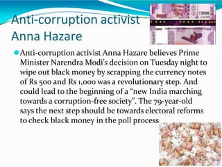 Anti-corruption activist
Anna Hazare
⚫Anti-corruption activist Anna Hazare believes Prime
Minister Narendra Modi’s decision on Tuesday night to
wipe out black money by scrapping the currency notes
of Rs 500 and Rs 1,000 was a revolutionary step. And
could lead to the beginning of a “new India marching
towards a corruption-free society”. The 79-year-old
says the next step should be towards electoral reforms
to check black money in the poll process.
 