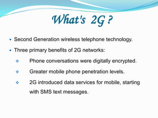 What's 2G ?
 Second Generation wireless telephone technology.
 Three primary benefits of 2G networks:
 Phone conversations were digitally encrypted.
 Greater mobile phone penetration levels.
 2G introduced data services for mobile, starting
with SMS text messages.
 