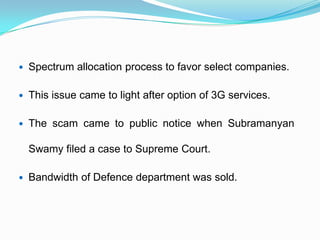 Spectrum allocation process to favor select companies.
 This issue came to light after option of 3G services.
 The scam came to public notice when Subramanyan
Swamy filed a case to Supreme Court.
 Bandwidth of Defence department was sold.
 